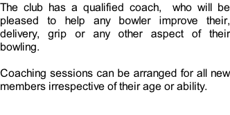The club has a qualified coach,  who will be pleased to help any bowler improve their, delivery, grip or any other aspect of their bowling.  Coaching sessions can be arranged for all new members irrespective of their age or ability.