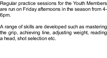 Regular practice sessions for the Youth Members are run on Friday afternoons in the season from 4-6pm.  A range of skills are developed such as mastering the grip, achieving line, adjusting weight, reading a head, shot selection etc.