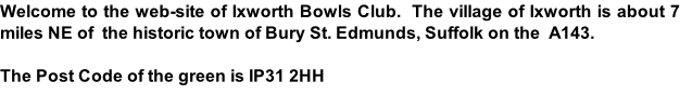 Welcome to the web-site of Ixworth Bowls Club.  The village of Ixworth is about 7 miles NE of  the historic town of Bury St. Edmunds, Suffolk on the  A143.    The Post Code of the green is IP31 2HH