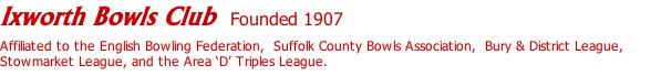 Ixworth Bowls Club  Founded 1907  Affiliated to the English Bowling Federation,  Suffolk County Bowls Association,  Bury & District League, Stowmarket League, and the Area ‘D’ Triples League.